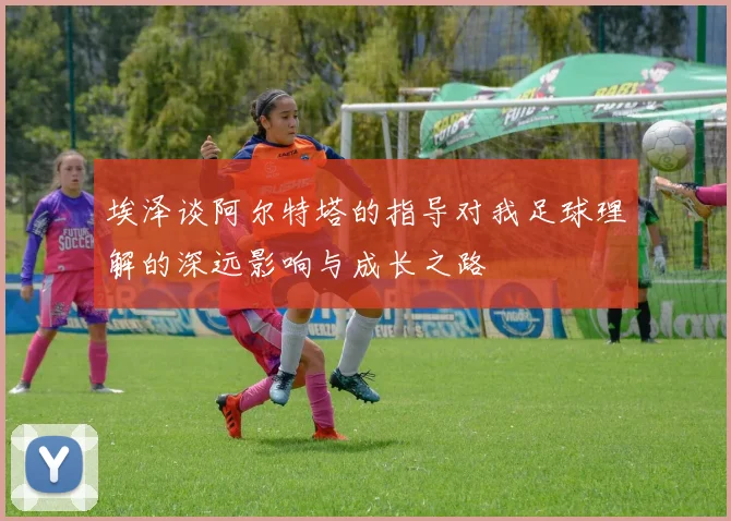 埃泽谈阿尔特塔的指导对我足球理解的深远影响与成长之路