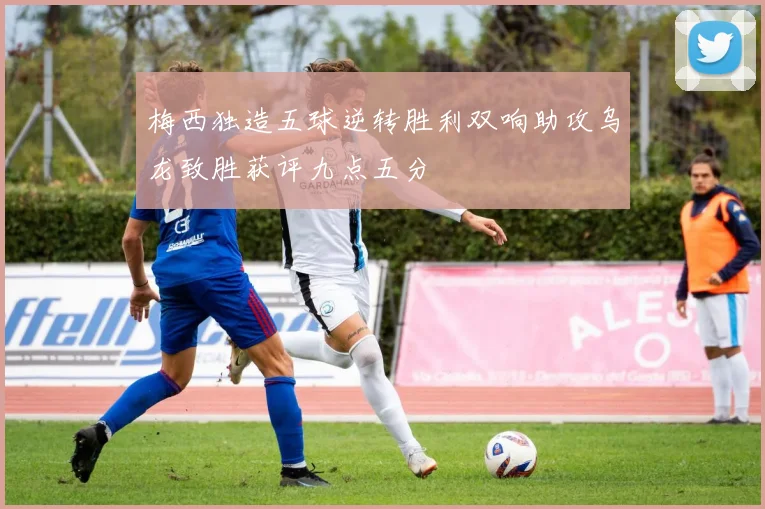 梅西独造五球逆转胜利双响助攻乌龙致胜获评九点五分