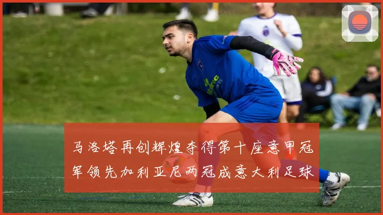 马洛塔再创辉煌夺得第十座意甲冠军领先加利亚尼两冠成意大利足球传奇