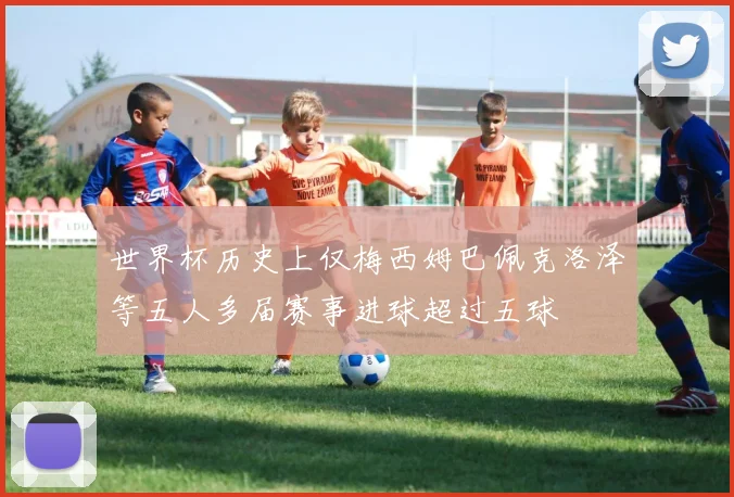 世界杯历史上仅梅西姆巴佩克洛泽等五人多届赛事进球超过五球