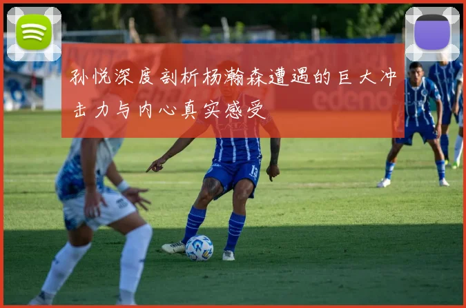 孙悦深度剖析杨瀚森遭遇的巨大冲击力与内心真实感受