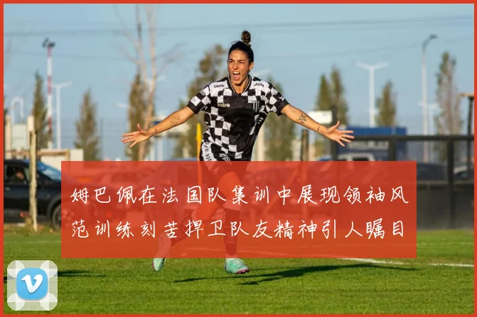 姆巴佩在法国队集训中展现领袖风范训练刻苦捍卫队友精神引人瞩目