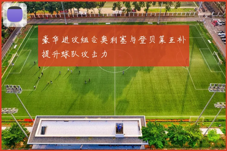 豪华进攻组合奥利塞与登贝莱互补提升球队攻击力