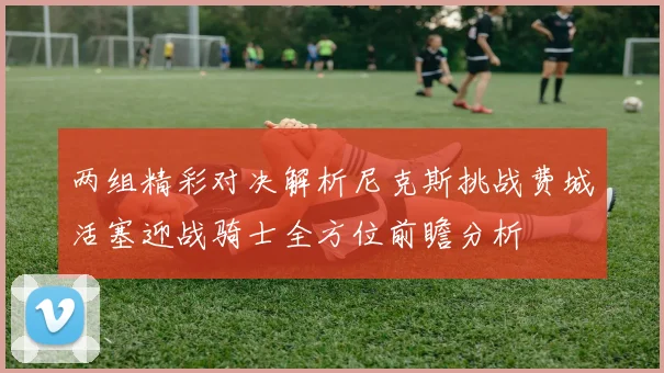 两组精彩对决解析尼克斯挑战费城活塞迎战骑士全方位前瞻分析