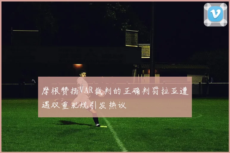 摩根赞扬VAR裁判的正确判罚拉亚遭遇双重犯规引发热议