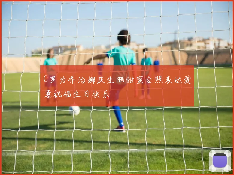C罗为乔治娜庆生晒甜蜜合照表达爱意祝福生日快乐