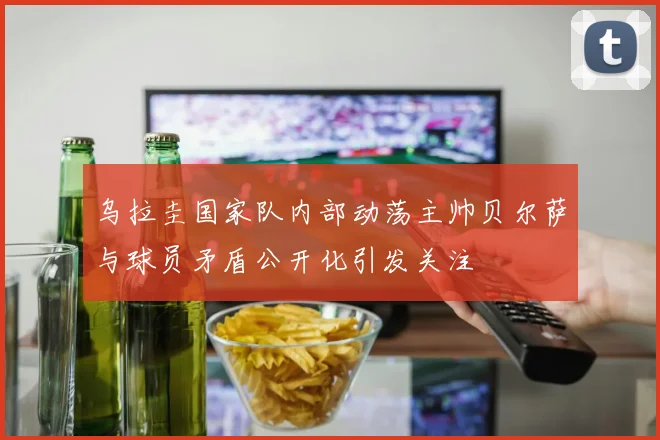 乌拉圭国家队内部动荡主帅贝尔萨与球员矛盾公开化引发关注