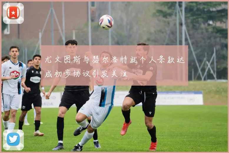 尤文图斯与瑟尔洛特就个人条款达成初步协议引发关注