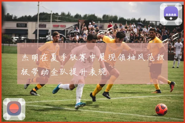 杰明在夏季联赛中展现领袖风范积极带动全队提升表现
