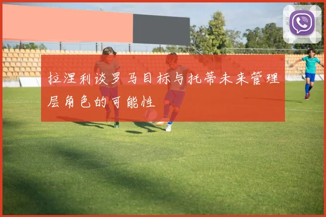 拉涅利谈罗马目标与托蒂未来管理层角色的可能性