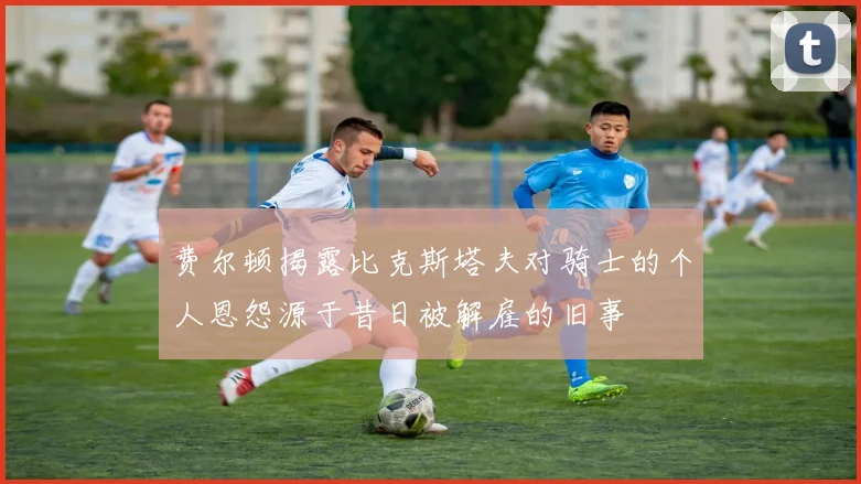 费尔顿揭露比克斯塔夫对骑士的个人恩怨源于昔日被解雇的旧事