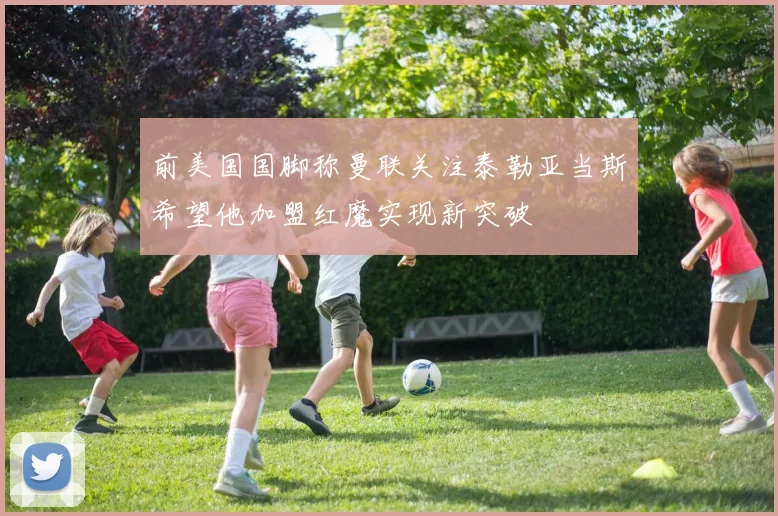 前美国国脚称曼联关注泰勒亚当斯希望他加盟红魔实现新突破
