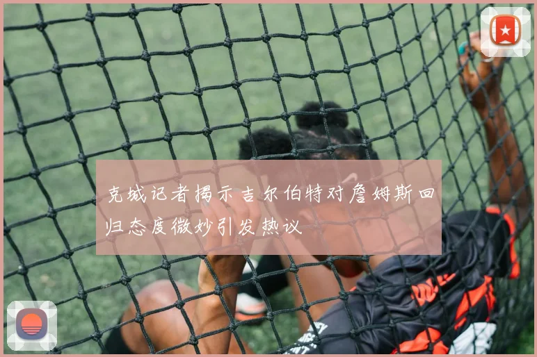 克城记者揭示吉尔伯特对詹姆斯回归态度微妙引发热议