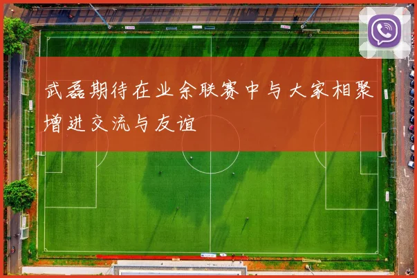 武磊期待在业余联赛中与大家相聚增进交流与友谊