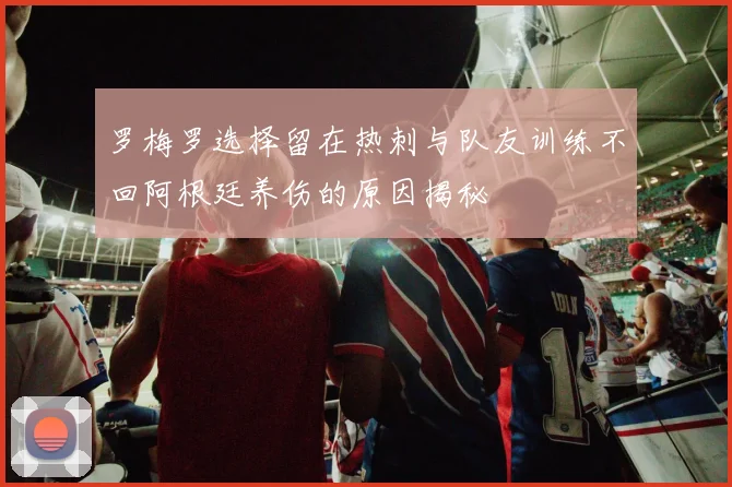 罗梅罗选择留在热刺与队友训练不回阿根廷养伤的原因揭秘