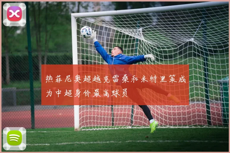热菲尼奥超越克雷桑和米特里策成为中超身价最高球员