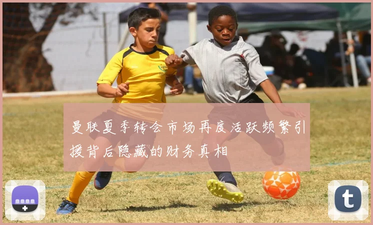 曼联夏季转会市场再度活跃频繁引援背后隐藏的财务真相