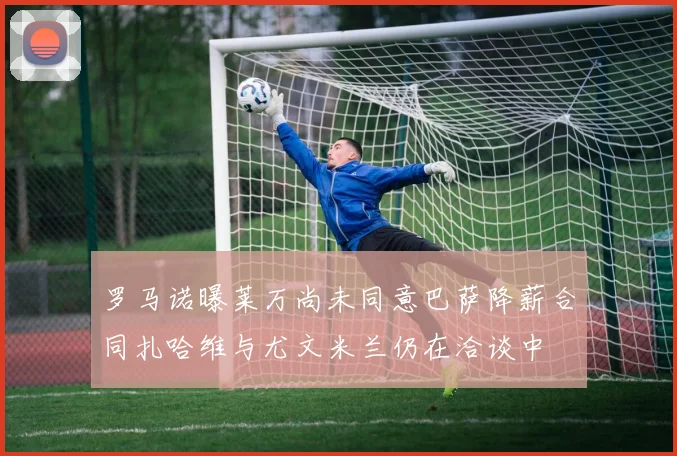 罗马诺曝莱万尚未同意巴萨降薪合同扎哈维与尤文米兰仍在洽谈中