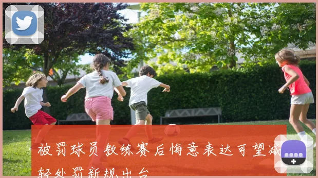 被罚球员教练赛后悔意表达可望减轻处罚新规出台
