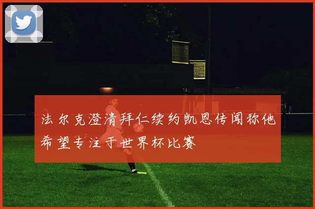 法尔克澄清拜仁续约凯恩传闻称他希望专注于世界杯比赛