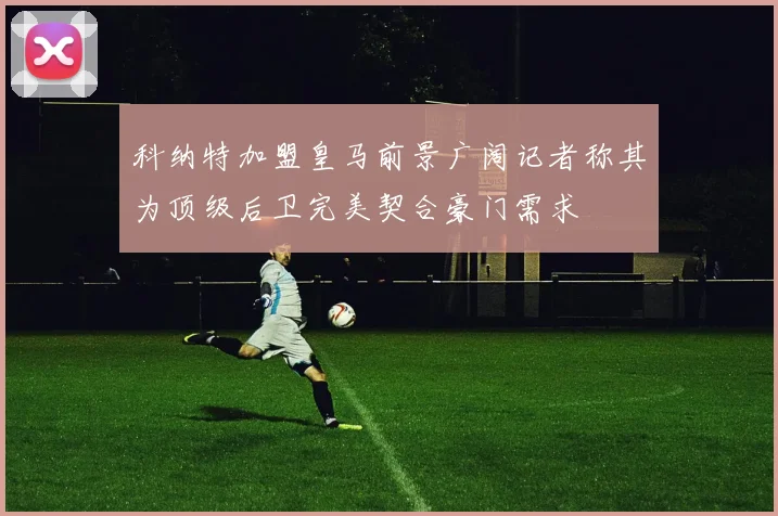 科纳特加盟皇马前景广阔记者称其为顶级后卫完美契合豪门需求