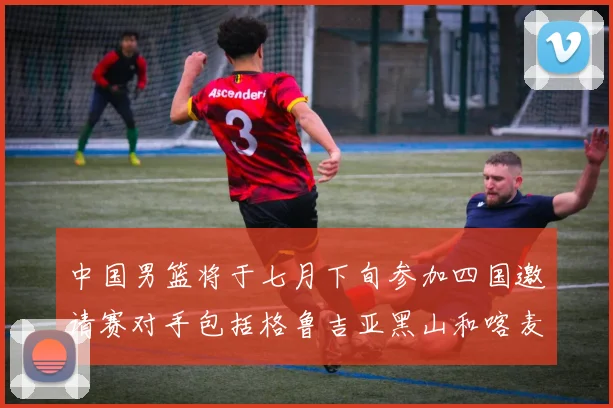 中国男篮将于七月下旬参加四国邀请赛对手包括格鲁吉亚黑山和喀麦隆
