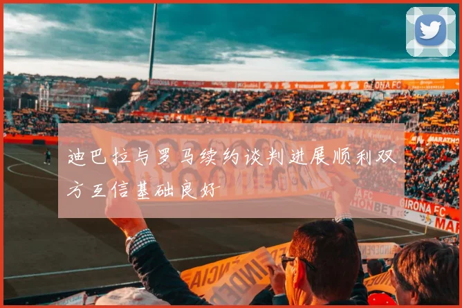 迪巴拉与罗马续约谈判进展顺利双方互信基础良好