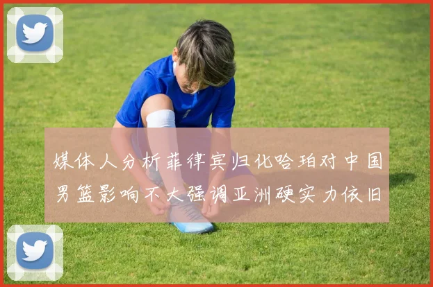 媒体人分析菲律宾归化哈珀对中国男篮影响不大强调亚洲硬实力依旧强劲