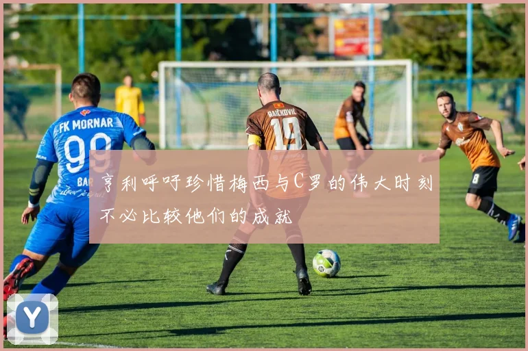 亨利呼吁珍惜梅西与C罗的伟大时刻不必比较他们的成就